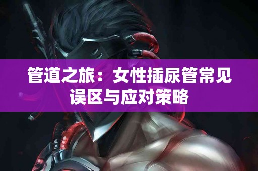 管道之旅：女性插尿管常见误区与应对策略