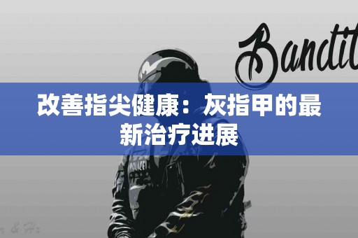 改善指尖健康：灰指甲的最新治疗进展