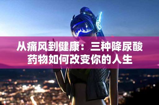 从痛风到健康：三种降尿酸药物如何改变你的人生