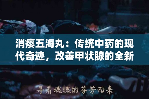 消瘿五海丸：传统中药的现代奇迹，改善甲状腺的全新选择