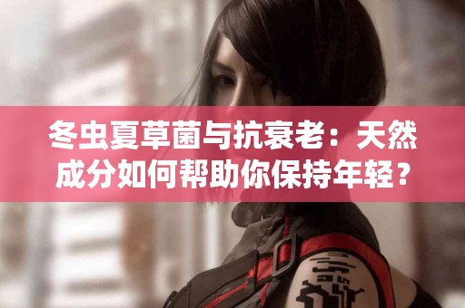 冬虫夏草菌与抗衰老：天然成分如何帮助你保持年轻？