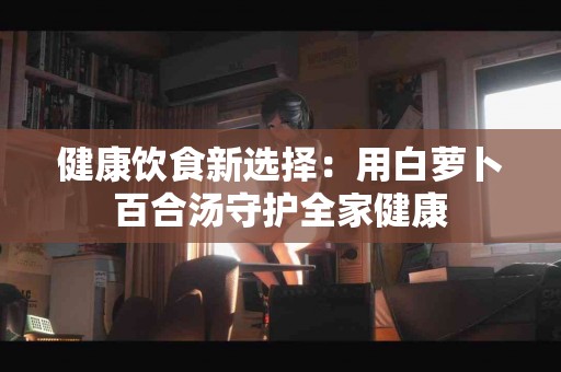 健康饮食新选择：用白萝卜百合汤守护全家健康