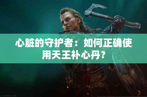 心脏的守护者：如何正确使用天王补心丹？