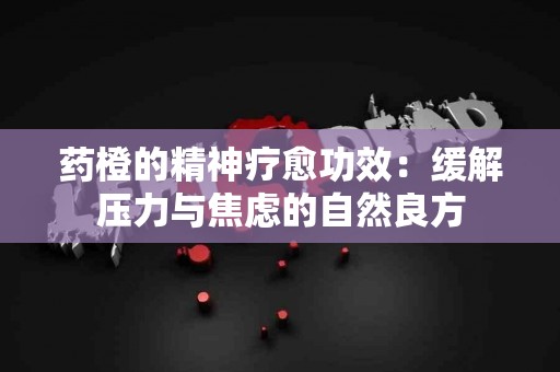 药橙的精神疗愈功效：缓解压力与焦虑的自然良方