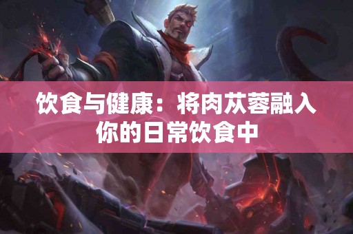 饮食与健康：将肉苁蓉融入你的日常饮食中