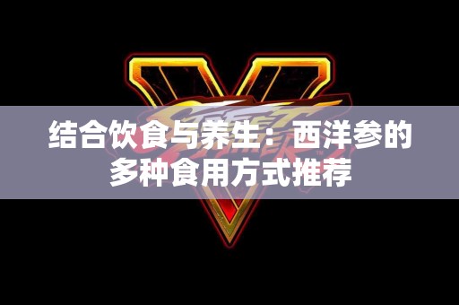 结合饮食与养生：西洋参的多种食用方式推荐