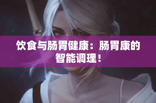 饮食与肠胃健康：肠胃康的智能调理！