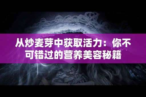 从炒麦芽中获取活力：你不可错过的营养美容秘籍