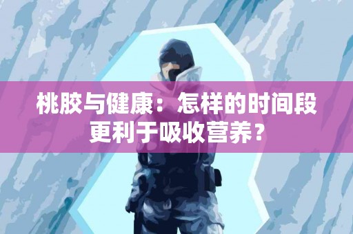 桃胶与健康：怎样的时间段更利于吸收营养？