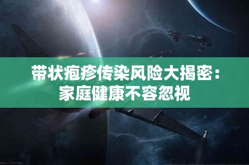 带状疱疹传染风险大揭密：家庭健康不容忽视