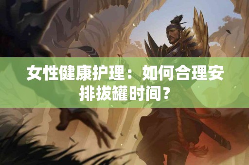 女性健康护理：如何合理安排拔罐时间？