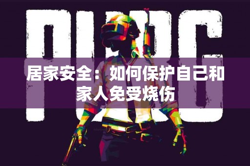 居家安全：如何保护自己和家人免受烧伤