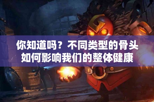 你知道吗？不同类型的骨头如何影响我们的整体健康