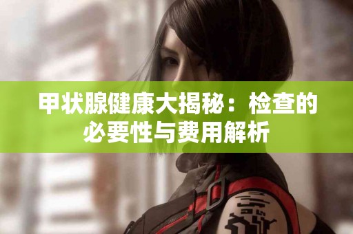 甲状腺健康大揭秘：检查的必要性与费用解析