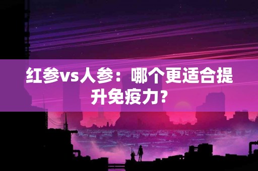 红参vs人参：哪个更适合提升免疫力？