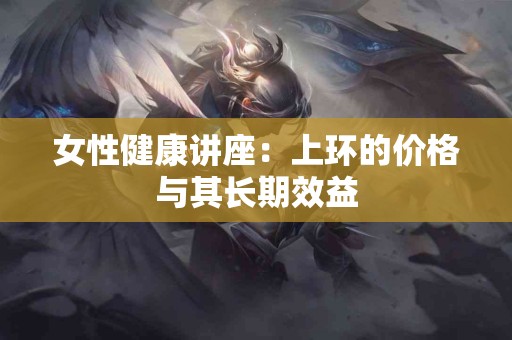女性健康讲座：上环的价格与其长期效益