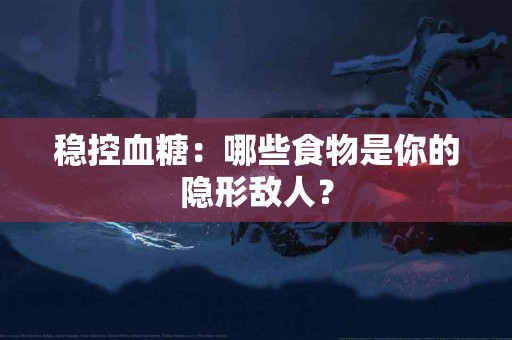 稳控血糖：哪些食物是你的隐形敌人？