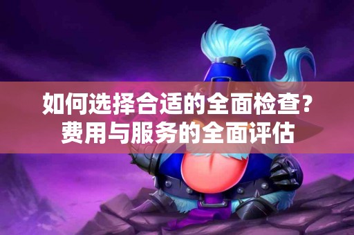 如何选择合适的全面检查？费用与服务的全面评估