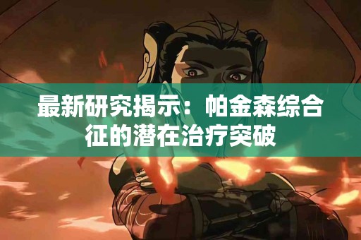 最新研究揭示：帕金森综合征的潜在治疗突破