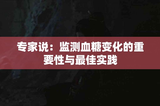 专家说：监测血糖变化的重要性与最佳实践