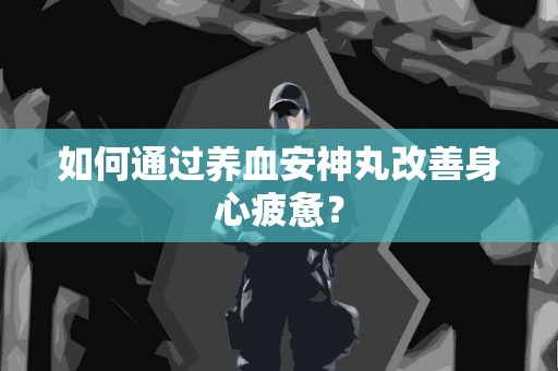 如何通过养血安神丸改善身心疲惫？