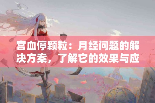 宫血停颗粒：月经问题的解决方案，了解它的效果与应用