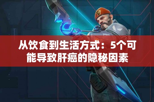 从饮食到生活方式：5个可能导致肝癌的隐秘因素