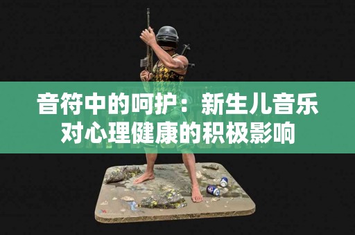 音符中的呵护：新生儿音乐对心理健康的积极影响