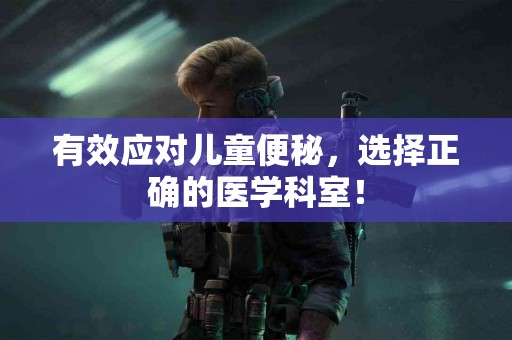有效应对儿童便秘，选择正确的医学科室！