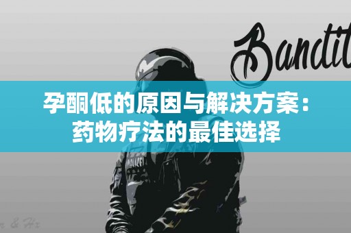 孕酮低的原因与解决方案：药物疗法的最佳选择