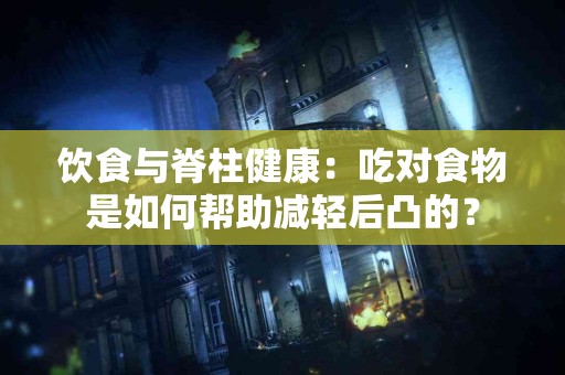 饮食与脊柱健康：吃对食物是如何帮助减轻后凸的？