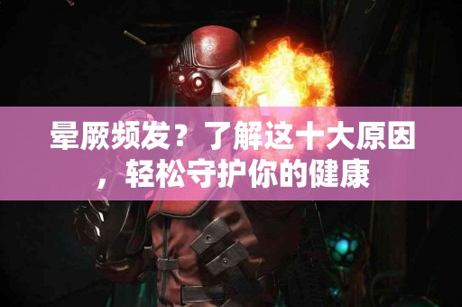 晕厥频发？了解这十大原因，轻松守护你的健康