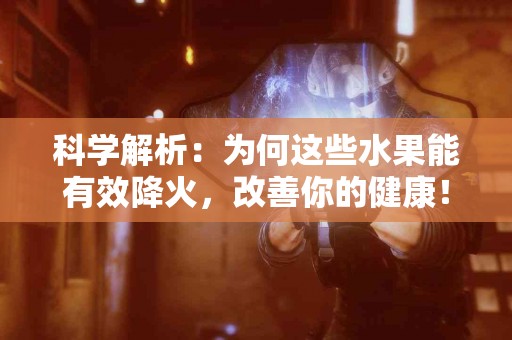 科学解析：为何这些水果能有效降火，改善你的健康！