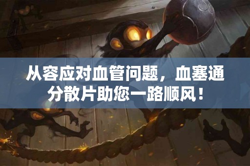 从容应对血管问题，血塞通分散片助您一路顺风！