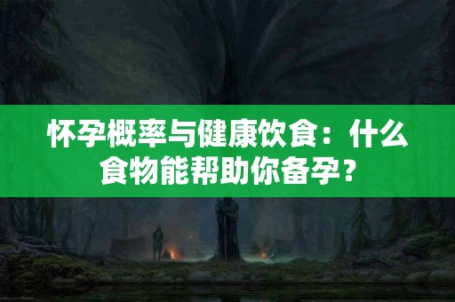 怀孕概率与健康饮食：什么食物能帮助你备孕？