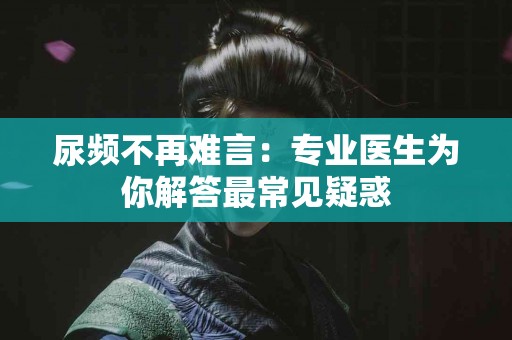 尿频不再难言：专业医生为你解答最常见疑惑