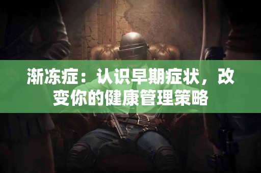 渐冻症：认识早期症状，改变你的健康管理策略