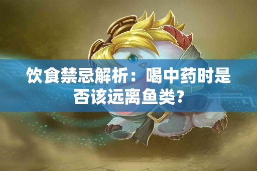 饮食禁忌解析：喝中药时是否该远离鱼类？