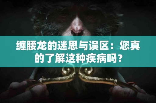 缠腰龙的迷思与误区：您真的了解这种疾病吗？