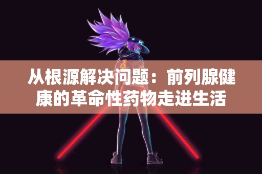 从根源解决问题：前列腺健康的革命性药物走进生活