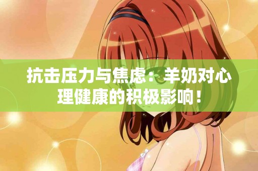 抗击压力与焦虑：羊奶对心理健康的积极影响！