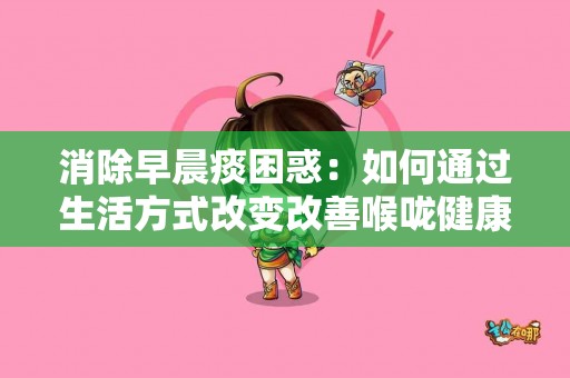 消除早晨痰困惑：如何通过生活方式改变改善喉咙健康！