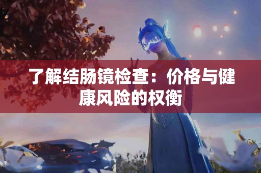了解结肠镜检查：价格与健康风险的权衡