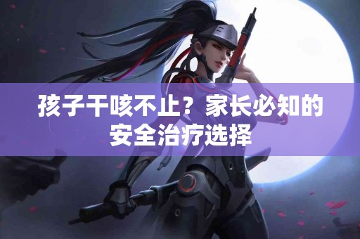 孩子干咳不止？家长必知的安全治疗选择