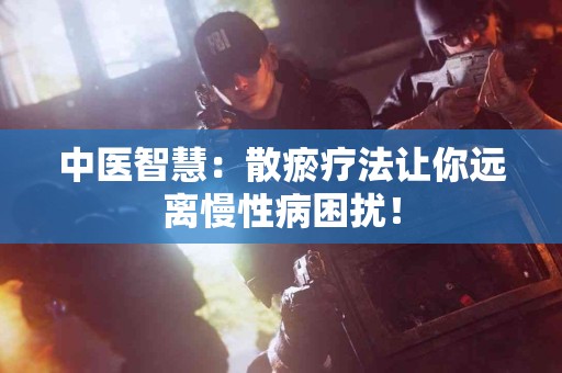 中医智慧：散瘀疗法让你远离慢性病困扰！
