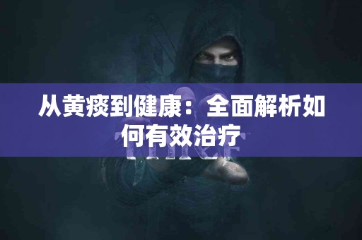 从黄痰到健康：全面解析如何有效治疗