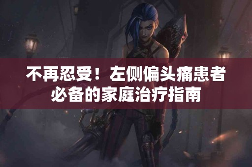 不再忍受！左侧偏头痛患者必备的家庭治疗指南