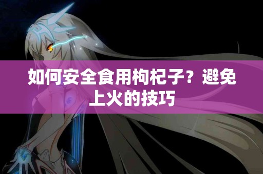 如何安全食用枸杞子？避免上火的技巧