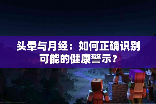 头晕与月经：如何正确识别可能的健康警示？