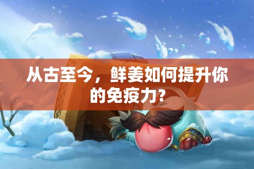 从古至今，鲜姜如何提升你的免疫力？